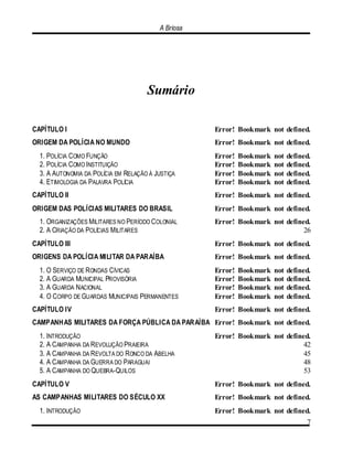 A Briosa
7
Sumário
CAPÍTULO I Error! Bookmark not defined.
ORIGEM DA POLÍCIA NO MUNDO Error! Bookmark not defined.
1. POLÍCIA COMO FUNÇÃO Error! Bookmark not defined.
2. POLÍCIA COMO INSTITUIÇÃO Error! Bookmark not defined.
3. A AUTONOMIA DA POLÍCIA EM RELAÇÃO À JUSTIÇA Error! Bookmark not defined.
4. ETIMOLOGIA DA PALAVRA POLÍCIA Error! Bookmark not defined.
CAPÍTULO II Error! Bookmark not defined.
ORIGEM DAS POLÍCIAS MILITARES DO BRASIL Error! Bookmark not defined.
1. ORGANIZAÇÕES MILITARES NO PERÍODO COLONIAL Error! Bookmark not defined.
2. A CRIAÇÃO DA POLÍCIAS MILITARES 26
CAPÍTULO III Error! Bookmark not defined.
ORIGENS DA POLÍCIA MILITAR DA PARAÍBA Error! Bookmark not defined.
1. O SERVIÇO DE RONDAS CÍVICAS Error! Bookmark not defined.
2. A GUARDA MUNICIPAL PROVISÓRIA Error! Bookmark not defined.
3. A GUARDA NACIONAL Error! Bookmark not defined.
4. O CORPO DE GUARDAS MUNICIPAIS PERMANENTES Error! Bookmark not defined.
CAPÍTULO IV Error! Bookmark not defined.
CAMPANHAS MILITARES DA FORÇA PÚBLICA DA PARAÍBA Error! Bookmark not defined.
1. INTRODUÇÃO Error! Bookmark not defined.
2. A CAMPANHA DA REVOLUÇÃO PRAIEIRA 42
3. A CAMPANHA DA REVOLTA DO RONCO DA ABELHA 45
4. A CAMPANHA DA GUERRA DO PARAGUAI 48
5. A CAMPANHA DO QUEBRA-QUILOS 53
CAPÍTULO V Error! Bookmark not defined.
AS CAMPANHAS MILITARES DO SÉCULO XX Error! Bookmark not defined.
1. INTRODUÇÃO Error! Bookmark not defined.
 