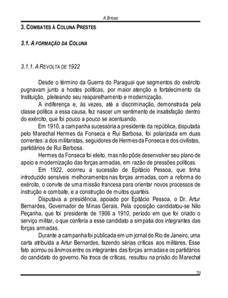 A Briosa
70
3. COMBATES À COLUNA PRESTES
3.1. A FORMAÇÃO DA COLUNA
3.1.1. A REVOLTA DE 1922
Desde o término da Guerra do Paraguai que segmentos do exército
pugnavam junto a hostes políticas, por maior atenção e fortalecimento da
Instituição, pleiteando seu reaparelhamento e modernização.
A indiferença e, às vezes, até a discriminação, demonstrada pela
classe política a essa causa, fez nascer um sentimento de insatisfação dentro
do exército, que foi pouco a pouco se acentuando.
Em 1910, a campanha sucessória a presidente da república, disputada
pelo Marechal Hermes da Fonseca e Rui Barbosa, foi polarizada em duas
correntes: a dos militaristas, seguidores de HermesdaFonseca e dos civilistas,
partidários de Rui Barbosa.
Hermes da Fonseca foi eleito, mas não pôde desenvolver seu plano de
apoio e modernização das forças armadas, em razão de pressões políticas.
Em 1922, ocorreu a sucessão de Epitácio Pessoa, que tinha
introduzido sensíveis melhoramentos nas forças armadas, com a reforma do
exército, o convite de uma missão francesa para orientar novos processos de
instrução e combate, e a construção de muitos quartéis.
Disputava a presidência, apoiado por Epitácio Pessoa, o Dr. Artur
Bernardes, Governador de Minas Gerais. Pela oposição candidatou-se Nilo
Peçanha, que foi presidente de 1906 a 1910, período em que foi criado o
serviço militar, o que conferia a esse candidato a simpatia dos integrantes das
forças armadas.
Durante a campanhafoi publicada em um jornal do Rio de Janeiro, uma
carta atribuída a Artur Bernardes, fazendo sérias críticas aos militares. Esse
fato acirrou os ânimosentre os integrantes das forças armadase os partidários
do candidato do governo. Na troca de críticas, resultou na prisão do Marechal
 