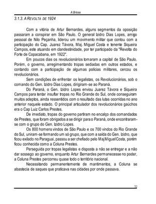 A Briosa
72
3.1.3. A REVOLTA DE 1924
Com a vitória de Artur Bernardes, alguns segmentos da oposição
passaram a conspirar em São Paulo. O general Izidro Dias Lopes, amigo
pessoal de Nilo Peçanha, liderou um movimento militar que contou com a
participação do Cap. Juarez Távora, Maj. Miguel Costa e tenente Siqueira
Campos, este atuando em clandestinidade, por ter participado da "Revolta do
Forte de Copacabana, em 1922".
Em poucos dias os revolucionários tomaram a capital de São Paulo.
Porém, o governo, arregimentando tropas sediadas em outros estados, e
contando com a participação de algumas polícias militares, cercou os
revolucionários.
Sem condições de enfrentar os legalistas, os Revolucionários, sob o
comando do Gen. Izidro Dias Lopes, dirigiram-se ao Paraná.
Do Paraná, o Gen. Izidro Lopes enviou Juarez Távora e Siqueira
Campos para tentar insuflar tropas no Rio Grande do Sul, onde conseguiram
muitos adeptos, ainda ressentidos com o resultado das lutas ocorridas no ano
anterior naquele estado. O principal articulador dos revolucionários gaúchos
era o Cap Luiz Carlos Prestes.
De imediato, tropas do governo partiram no encalço dos comandados
de Prestes, que foram obrigados a se dirigir parao Paraná, onde encontraram-
se com o grupo do Gen. Izidro Lopes.
Os 800 homens vindos de São Paulo e os 700 vindos do Rio Grande
do Sul, uniram-se formando um só grupo, que com a saída do Gen. Izidro, que
ficou exilado no Paraguai, passou a ser chefiado pelo MajMiguelCosta, porém
ficou conhecida como a Coluna Prestes.
Perseguida por tropas legalistas e disposta a não se entregar e a não
dar sossego ao governo, enquanto Artur Bernardes permanecesse no poder,
a Coluna Prestes percorreu quase todo o território nacional.
Necessitando permanentemente de mantimentos, a Coluna se
abastecia de saques que praticava nas cidades por onde passava.
 