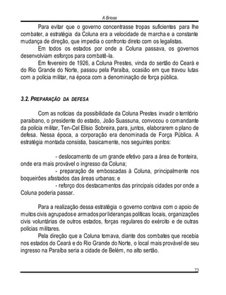 A Briosa
73
Para evitar que o governo concentrasse tropas suficientes para lhe
combater, a estratégia da Coluna era a velocidade de marcha e a constante
mudança de direção, que impedia o confronto direto com os legalistas.
Em todos os estados por onde a Coluna passava, os governos
desenvolviam esforços para combatê-la.
Em fevereiro de 1926, a Coluna Prestes, vinda do sertão do Ceará e
do Rio Grande do Norte, passou pela Paraíba, ocasião em que travou lutas
com a polícia militar, na época com a denominação de força pública.
3.2. PREPARAÇÃO DA DEFESA
Com as notícias da possibilidade da Coluna Prestes invadir o território
paraibano, o presidente do estado, João Suassuna, convocou o comandante
da polícia militar, Ten-Cel Elísio Sobreira, para, juntos, elaborarem o plano de
defesa. Nessa época, a corporação era denominada de Força Pública. A
estratégia montada consistia, basicamente, nos seguintes pontos:
- deslocamento de um grande efetivo para a área de fronteira,
onde era mais provável o ingresso da Coluna;
- preparação de emboscadas à Coluna, principalmente nos
boqueirões afastados das áreas urbanas; e
- reforço dos destacamentos das principais cidades por onde a
Coluna poderia passar.
Para a realização dessa estratégia o governo contava com o apoio de
muitos civis agrupadose armadosporlideranças políticas locais, organizações
civis voluntárias de outros estados, forças regulares do exército e de outras
polícias militares.
Pela direção que a Coluna tomava, diante dos combates que recebia
nos estados do Ceará e do Rio Grande do Norte, o local mais provável de seu
ingresso na Paraíba seria a cidade de Belém, no alto sertão.
 