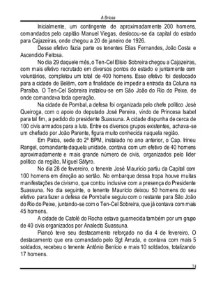 A Briosa
74
Inicialmente, um contingente de aproximadamente 200 homens,
comandados pelo capitão Manuel Viegas, deslocou-se da capital do estado
para Cajazeiras, onde chegou a 20 de janeiro de 1926.
Desse efetivo fazia parte os tenentes Elias Fernandes, João Costa e
Ascendido Feitosa.
No dia 29 daquele mês,o Ten-Cel Elísio Sobreira chegou a Cajazeiras,
com mais efetivo recrutado em diversos pontos do estado e juntamente com
voluntários, completou um total de 400 homens. Esse efetivo foi deslocado
para a cidade de Belém, com a finalidade de impedir a entrada da Coluna na
Paraíba. O Ten-Cel Sobreira instalou-se em São João do Rio do Peixe, de
onde comandava toda operação.
Na cidade de Pombal, a defesa foi organizada pelo chefe político José
Queiroga, com o apoio do deputado José Pereira, vindo de Princesa Isabel
para tal fim, a pedido do presidente Suassuna. A cidade dispunha de cerca de
100 civis armados para a luta. Entre os diversos grupos existentes, achava-se
um chefiado por João Parente, figura muito conhecida naquela região.
Em Patos, sede do 2º BPM, instalado no ano anterior, o Cap. Irineu
Rangel, comandante daquela unidade, contava com um efetivo de 40 homens
aproximadamente e mais grande número de civis, organizados pelo líder
político da região, Miguel Sátyro.
No dia 28 de fevereiro, o tenente José Maurício partiu da Capital com
100 homens em direção ao sertão. No embarque dessa tropa houve muitas
manifestações de civismo, que contou inclusive com a presença do Presidente
Suassuna. No dia seguinte, o tenente Maurício deixou 50 homens do seu
efetivo para fazer a defesa de Pombal e seguiu com o restante para São João
do Rio do Peixe, juntando-se com o Ten-Cel Sobreira, que já contava com mais
45 homens.
A cidade de Catolé do Rocha estava guarnecida também por um grupo
de 40 civis organizados por Analecto Suassuna.
Piancó teve seu destacamento reforçado no dia 4 de fevereiro. O
destacamento que era comandado pelo Sgt Arruda, e contava com mais 5
soldados, recebeu o tenente Antônio Benício e mais 10 soldados, totalizando
17 homens.
 