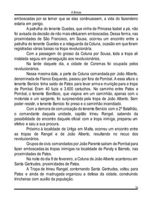 A Briosa
76
emboscadas por se temer que se elas continuassem, a vida do fazendeiro
estaria em perigo.
A patrulha do tenente Guedes, que vinha de Princesa Isabel a pé, não
foi avisada da decisão de não mais efetuarem emboscadas. Dessa forma, nas
proximidades de São Francisco, em Sousa, ocorreu um encontro entre a
patrulha do tenente Guedes e a retaguarda da Coluna, ocasião em que foram
registradas várias baixas na tropa revolucionária.
Com a passagem do grosso da Coluna por Sousa, toda a tropa ali
instalada seguiu em perseguição aos revolucionários.
Na tarde daquele dia, a cidade de Coremas foi ocupada pelos
revolucionários.
Nessa mesma data, a parte da Coluna comandada por João Alberto,
denominada de Flanco Esquerdo, passou por fora de Pombal. A essa altura o
tenente Benício tinha saído de Patos para levar arma e munição para a tropa
de Pombal. Eram 40 fuzis e 3.600 cartuchos. No caminho entre Patos e
Pombal, o tenente Bonifácio, que viajava em um caminhão, apenas com o
motorista e um sargento, foi surpreendido pela tropa de João Alberto. Sem
poder resistir, o tenente Benício foi preso e o caminhão incendiado.
Com a demora de comunicação do tenente Benício com o 2º Batalhão,
o comandante daquela unidade, capitão Irineu Rangel, sabendo da
possibilidade do encontro daquele oficial com a tropa inimiga, preparou um
efetivo e saiu a sua procura.
Próximo à localidade de Urtiga em Malta, ocorreu um encontro entre
as tropas de Rangel e de João Alberto, resultando no recuo dos
revolucionários.
Grupos de civis comandados por João Parente saíram de Pombal para
fazer emboscadas às tropas inimigas na localidade de Paraty e Barreto, nas
proximidades de Patos.
Na noite do dia 8 de fevereiro, a Coluna de João Alberto acantonou em
Santa Gertrudes, proximidades de Patos.
A Tropa de Irineu Rangel, contornando Santa Gertrudes, voltou para
Patos e ainda de madrugada organizou a defesa da cidade, construindo
trincheiras com auxílio da população.
 