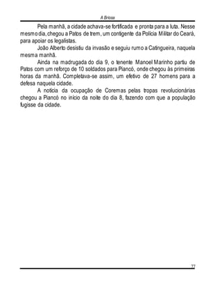 A Briosa
77
Pela manhã, a cidade achava-se fortificada e pronta para a luta. Nesse
mesmodia,chegou a Patos de trem, um contigente da Polícia Militar do Ceará,
para apoiar os legalistas.
João Alberto desistiu da invasão e seguiu rumo a Catingueira, naquela
mesma manhã.
Ainda na madrugada do dia 9, o tenente Manoel Marinho partiu de
Patos com um reforço de 10 soldados para Piancó, onde chegou às primeiras
horas da manhã. Completava-se assim, um efetivo de 27 homens para a
defesa naquela cidade.
A notícia da ocupação de Coremas pelas tropas revolucionárias
chegou a Piancó no início da noite do dia 8, fazendo com que a população
fugisse da cidade.
 