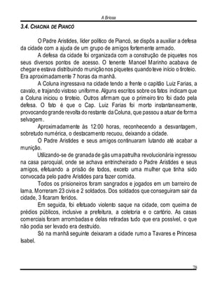 A Briosa
78
3.4. CHACINA DE PIANCÓ
O Padre Aristides, líder político de Piancó, se dispôs a auxiliar a defesa
da cidade com a ajuda de um grupo de amigos fortemente armado.
A defesa da cidade foi organizada com a construção de piquetes nos
seus diversos pontos de acesso. O tenente Manoel Marinho acabava de
chegare estava distribuindo muniçãonos piquetes quandoteve início o tiroteio.
Era aproximadamente 7 horas da manhã.
A Coluna ingressava na cidade tendo a frente o capitão Luiz Farias, a
cavalo, e trajando vistoso uniforme. Alguns escritos sobre os fatos indicam que
a Coluna iniciou o tiroteio. Outros afirmam que o primeiro tiro foi dado pela
defesa. O fato é que o Cap. Luiz Farias foi morto instantaneamente,
provocandogrande revolta do restante daColuna, que passou a atuar de forma
selvagem.
Aproximadamente às 12:00 horas, reconhecendo a desvantagem,
sobretudo numérica, o destacamento recuou, deixando a cidade.
O Padre Aristides e seus amigos continuaram lutando até acabar a
munição.
Utilizando-se de granadade gás umapatrulha revolucionária ingressou
na casa paroquial, onde se achava entrincheirado o Padre Aristides e seus
amigos, efetuando a prisão de todos, exceto uma mulher que tinha sido
convocada pelo padre Aristides para fazer comida.
Todos os prisioneiros foram sangrados e jogados em um barreiro de
lama. Morreram 23 civis e 2 soldados. Dos soldados que conseguiram sair da
cidade, 3 ficaram feridos.
Em seguida, foi efetuado violento saque na cidade, com queima de
prédios públicos, inclusive a prefeitura, a coletoria e o cartório. As casas
comerciais foram arrombadas e delas retiradas tudo que era possível, o que
não podia ser levado era destruído.
Só na manhã seguinte deixaram a cidade rumo a Tavares e Princesa
Isabel.
 