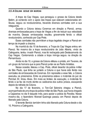 A Briosa
79
3.5. A COLUNA SEGUE EM MARCHA
A tropa do Cap Viegas, que perseguiu o grosso da Coluna desde
Belém, já contando com o apoio das tropas que estavam estacionadas em
Sousa, seguiu os revolucionários, travando diversos combates com a sua
retaguarda.
Quando a Coluna deixou Coremas em direção a Piancó, armou
diversas emboscadas para a tropa de Viegas a fim de reduzir sua velocidade
de marcha. Dessas emboscadas resultou gravemente ferido o oficial
revolucionário, conhecido por Cap Preto.
Esses combates não permitiram a tropa legalista chegar a Piancó em
tempo de impedir a chacina.
Na manhã do dia 10 de fevereiro, a Tropa do Cap Viegas entrou em
Piancó. No mesmo dia a tropa revolucionária de João Alberto, vindo de
Catingueira, tentou invadir Piancó, mas foi rechaçada pelo Destacamento do
Cap Viegas. Contornando a cidade a tropa inimiga seguiu na direção de
Pernambuco.
Ainda no dia 10, o grosso da Coluna efetuou a prisão, em Tavares, de
um grupo de homens que ia para Piancó juntar-se ao Padre Aristides.
Nessa ocasião, faleceu o Cap. Preto, oficial desertor da polícia militar
de São Paulo, que tinha se juntado a Coluna e que havia sido ferido nos
combates de emboscadas de Coremas. Em represália a esse fato, a Coluna
executou os prisioneiros. Entre os prisioneiros estava o motorista do juiz de
Pombal, Dr. Irineu Alves. Em meio ao tiroteio de execução, o motorista foi
ferido e se fez de morto dentre os cadáveres dos outros presos, escapando
depois da retirada da Coluna.
No dia 17 de fevereiro, o Ten-Cel Sobreira chegou a Piancó,
acompanhadodeuma tropa da polícia militar de São Paulo, que havia chegado
a Cajazeiras no dia 9 daquele mês, para apoiar a polícia da Paraíba. Nesse
mesmo dia, o fazendeiro Manoel Queiroga passou em Piancó depois de
liberado pela Coluna.
O tenente Benício também tinha sido liberado pela Coluna desde o dia
10, Próximo a Catingueira.
 