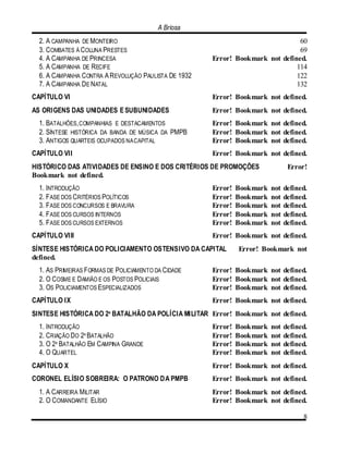 A Briosa
8
2. A CAMPANHA DE MONTEIRO 60
3. COMBATES À COLUNA PRESTES 69
4. A CAMPANHA DE PRINCESA Error! Bookmark not defined.
5. A CAMPANHA DE RECIFE 114
6. A CAMPANHA CONTRA AREVOLUÇÃO PAULISTA DE 1932 122
7. A CAMPANHA DE NATAL 132
CAPÍTULO VI Error! Bookmark not defined.
AS ORIGENS DAS UNIDADES ESUBUNIDADES Error! Bookmark not defined.
1. BATALHÕES,COMPANHIAS E DESTACAMENTOS Error! Bookmark not defined.
2. SÍNTESE HISTÓRICA DA BANDA DE MÚSICA DA PMPB Error! Bookmark not defined.
3. ANTIGOS QUARTEIS OCUPADOS NACAPITAL Error! Bookmark not defined.
CAPÍTULO VII Error! Bookmark not defined.
HISTÓRICO DAS ATIVIDADES DE ENSINO E DOS CRITÉRIOS DE PROMOÇÕES Error!
Bookmark not defined.
1. INTRODUÇÃO Error! Bookmark not defined.
2. FASE DOS CRITÉRIOS POLÍTICOS Error! Bookmark not defined.
3. FASE DOS CONCURSOS E BRAVURA Error! Bookmark not defined.
4. FASE DOS CURSOS INTERNOS Error! Bookmark not defined.
5. FASE DOS CURSOS EXTERNOS Error! Bookmark not defined.
CAPÍTULO VIII Error! Bookmark not defined.
SÍNTESE HISTÓRICA DO POLICIAMENTO OSTENSIVO DA CAPITAL Error! Bookmark not
defined.
1. AS PRIMEIRAS FORMAS DE POLICIAMENTO DA CIDADE Error! Bookmark not defined.
2. O COSME E DAMIÃO E OS POSTOS POLICIAIS Error! Bookmark not defined.
3. OS POLICIAMENTOS ESPECIALIZADOS Error! Bookmark not defined.
CAPÍTULO IX Error! Bookmark not defined.
SINTESE HISTÓRICA DO 2º BATALHÃO DA POLÍCIA MILITAR Error! Bookmark not defined.
1. INTRODUÇÃO Error! Bookmark not defined.
2. CRIAÇÃO DO 2º BATALHÃO Error! Bookmark not defined.
3. O 2º BATALHÃO EM CAMPINA GRANDE Error! Bookmark not defined.
4. O QUARTEL Error! Bookmark not defined.
CAPÍTULO X Error! Bookmark not defined.
CORONEL ELÍSIO SOBREIRA: O PATRONO DA PMPB Error! Bookmark not defined.
1. A CARREIRA MILITAR Error! Bookmark not defined.
2. O COMANDANTE ELÍSIO Error! Bookmark not defined.
 