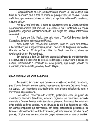 A Briosa
80
Com a chegada do Ten-Cel Sobreira em Piancó, o Cap Viegas e sua
tropa foi deslocado para a área de Princesa, para prevenir um possível retorno
da Coluna, que já se encontrava em lutas com a polícia militar de Pernambuco,
naquele estado.
No dia 27 de fevereiro, a tropa de voluntários civis do Ceará, formada
de aproximadamente 200 homens, que desde o dia 8 juntara-se às tropas
paraibanas, seguindo o destacamento do Cap Viegas até Piancó, retornou ao
seu estado.
A tropa de São Paulo, que veio com o Ten-Cel Sobreira desde
Cajazeiras, também regressou de Piancó.
Ainda nessa data, passou por Conceição, vindo do Ceará com destino
a Pernambuco, uma tropa formada por 400 homens da brigada militar do Rio
Grande do Sul e 150 da polícia militar do Piauí, que iria combater os
revolucionários em Pernambuco.
Em seguida, o Ten-Cel Sobreira seguiu para Patos de onde comandou
a desativação do esquema de defesa, retornando a seguir para a capital do
estado, reassumindo o comando da força pública, que nesse período foi
assumido, interinamente, pelo Maj Adolfo Atayde.
3.6. A INTENTONA DE CRUZ DAS ARMAS
Ao mesmo tempo em que ocorreu a invasão ao território paraibano,
pela Coluna Prestes, no alto sertão, aconteceu no bairro de Cruz das Armas,
na capital, um importante acontecimento, intimamente relacionado com o
movimento revolucionário.
Dois oficiais desertores do exército, juntamente com um grupo de
marinheiros, também desertores, tentaram organizar um movimento armado
de apoio a Coluna Prestes e de desafio ao governo. Para esse fim tentaram
atrair oficiais da força pública. Na madrugada do dia 5 de fevereiro de 1926,
simulando simpáticos ao movimento, em plano adredimente preparado, os
tenentes Manoel Benício e João Francelino, a frente de uma patrulha de 42
praças, dirigiram-se ao encontro do grupo revolucionário para prendê-lo.
 