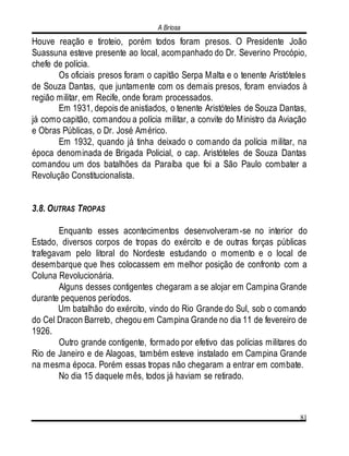 A Briosa
81
Houve reação e tiroteio, porém todos foram presos. O Presidente João
Suassuna esteve presente ao local, acompanhado do Dr. Severino Procópio,
chefe de polícia.
Os oficiais presos foram o capitão Serpa Malta e o tenente Aristóteles
de Souza Dantas, que juntamente com os demais presos, foram enviados à
região militar, em Recife, onde foram processados.
Em 1931, depois de anistiados, o tenente Aristóteles de Souza Dantas,
já como capitão, comandou a polícia militar, a convite do Ministro da Aviação
e Obras Públicas, o Dr. José Américo.
Em 1932, quando já tinha deixado o comando da polícia militar, na
época denominada de Brigada Policial, o cap. Aristóteles de Souza Dantas
comandou um dos batalhões da Paraíba que foi a São Paulo combater a
Revolução Constitucionalista.
3.8. OUTRAS TROPAS
Enquanto esses acontecimentos desenvolveram-se no interior do
Estado, diversos corpos de tropas do exército e de outras forças públicas
trafegavam pelo litoral do Nordeste estudando o momento e o local de
desembarque que lhes colocassem em melhor posição de confronto com a
Coluna Revolucionária.
Alguns desses contigentes chegaram a se alojar em Campina Grande
durante pequenos períodos.
Um batalhão do exército, vindo do Rio Grande do Sul, sob o comando
do Cel Dracon Barreto, chegou em Campina Grande no dia 11 de fevereiro de
1926.
Outro grande contigente, formado por efetivo das polícias militares do
Rio de Janeiro e de Alagoas, também esteve instalado em Campina Grande
na mesma época. Porém essas tropas não chegaram a entrar em combate.
No dia 15 daquele mês, todos já haviam se retirado.
 