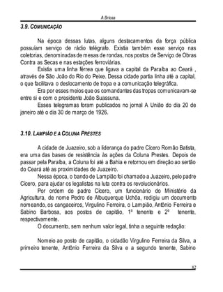 A Briosa
82
3.9. COMUNICAÇÃO
Na época dessas lutas, alguns destacamentos da força pública
possuíam serviço de rádio telégrafo. Existia também esse serviço nas
coletorias, denominadasde mesas de rondas, nos postos de Serviço de Obras
Contra as Secas e nas estações ferroviárias.
Existia uma linha férrea que ligava a capital da Paraíba ao Ceará ,
através de São João do Rio do Peixe. Dessa cidade partia linha até a capital,
o que facilitava o deslocamento de tropa e a comunicação telegráfica.
Era por esses meios que os comandantes das tropas comunicavam-se
entre si e com o presidente João Suassuna.
Esses telegramas foram publicados no jornal A União do dia 20 de
janeiro até o dia 30 de março de 1926.
3.10. LAMPIÃO E A COLUNA PRESTES
A cidade de Juazeiro, sob a liderança do padre Cícero Romão Batista,
era uma das bases de resistência às ações da Coluna Prestes. Depois de
passar pela Paraíba, a Coluna foi até a Bahia e retornou em direção ao sertão
do Ceará até as proximidades de Juazeiro.
Nessa época, o bando de Lampião foi chamado a Juazeiro, pelo padre
Cícero, para ajudar os legalistas na luta contra os revolucionários.
Por ordem do padre Cícero, um funcionário do Ministério da
Agricultura, de nome Pedro de Albuquerque Uchôa, redigiu um documento
nomeando, os cangaceiros, Virgulino Ferreira, o Lampião, Antônio Ferreira e
Sabino Barbosa, aos postos de capitão, 1º tenente e 2º tenente,
respectivamente.
O documento, sem nenhum valor legal, tinha a seguinte redação:
Nomeio ao posto de capitão, o cidadão Virgulino Ferreira da Silva, a
primeiro tenente, Antônio Ferreira da Silva e a segundo tenente, Sabino
 