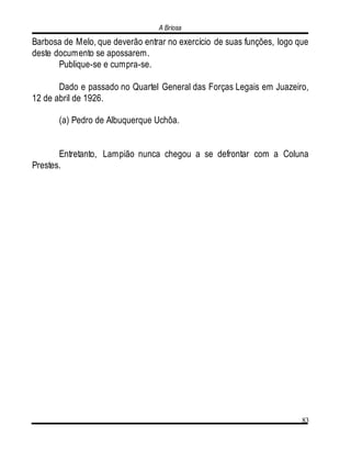A Briosa
83
Barbosa de Melo, que deverão entrar no exercício de suas funções, logo que
deste documento se apossarem.
Publique-se e cumpra-se.
Dado e passado no Quartel General das Forças Legais em Juazeiro,
12 de abril de 1926.
(a) Pedro de Albuquerque Uchôa.
Entretanto, Lampião nunca chegou a se defrontar com a Coluna
Prestes.
 