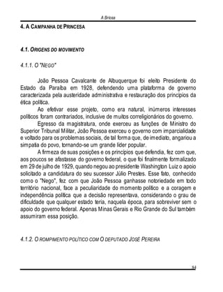 A Briosa
84
4. A CAMPANHA DE PRINCESA
4.1. ORIGENS DO MOVIMENTO
4.1.1. O "NEGO"
João Pessoa Cavalcante de Albuquerque foi eleito Presidente do
Estado da Paraíba em 1928, defendendo uma plataforma de governo
caracterizada pela austeridade administrativa e restauração dos princípios da
ética política.
Ao efetivar esse projeto, como era natural, inúmeros interesses
políticos foram contrariados, inclusive de muitos correligionários do governo.
Egresso da magistratura, onde exerceu as funções de Ministro do
Superior Tribunal Militar, João Pessoa exerceu o governo com imparcialidade
e voltado para os problemas sociais, de tal forma que, de imediato, angariou a
simpatia do povo, tornando-se um grande líder popular.
A firmeza de suas posições e os princípios que defendia, fez com que,
aos poucos se afastasse do governo federal, o que foi finalmente formalizado
em 29 de julho de 1929, quando negou ao presidente Washington Luiz o apoio
solicitado a candidatura do seu sucessor Júlio Prestes. Esse fato, conhecido
como o "Nego", fez com que João Pessoa ganhasse notoriedade em todo
território nacional, face a peculiaridade do momento político e a coragem e
independência política que a decisão representava, considerando o grau de
dificuldade que qualquer estado teria, naquela época, para sobreviver sem o
apoio do governo federal. Apenas Minas Gerais e Rio Grande do Sul também
assumiram essa posição.
4.1.2. O ROMPIMENTO POLÍTICO COM O DEPUTADO JOSÉ PEREIRA
 