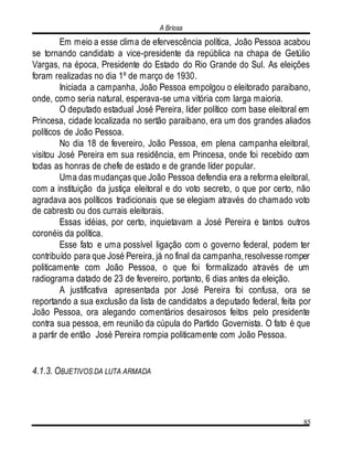 A Briosa
85
Em meio a esse clima de efervescência política, João Pessoa acabou
se tornando candidato a vice-presidente da república na chapa de Getúlio
Vargas, na época, Presidente do Estado do Rio Grande do Sul. As eleições
foram realizadas no dia 1º de março de 1930.
Iniciada a campanha, João Pessoa empolgou o eleitorado paraibano,
onde, como seria natural, esperava-se uma vitória com larga maioria.
O deputado estadual José Pereira, líder político com base eleitoral em
Princesa, cidade localizada no sertão paraibano, era um dos grandes aliados
políticos de João Pessoa.
No dia 18 de fevereiro, João Pessoa, em plena campanha eleitoral,
visitou José Pereira em sua residência, em Princesa, onde foi recebido com
todas as honras de chefe de estado e de grande líder popular.
Uma das mudanças que João Pessoa defendia era a reforma eleitoral,
com a instituição da justiça eleitoral e do voto secreto, o que por certo, não
agradava aos políticos tradicionais que se elegiam através do chamado voto
de cabresto ou dos currais eleitorais.
Essas idéias, por certo, inquietavam a José Pereira e tantos outros
coronéis da política.
Esse fato e uma possível ligação com o governo federal, podem ter
contribuído para que José Pereira, já no final da campanha,resolvesse romper
politicamente com João Pessoa, o que foi formalizado através de um
radiograma datado de 23 de fevereiro, portanto, 6 dias antes da eleição.
A justificativa apresentada por José Pereira foi confusa, ora se
reportando a sua exclusão da lista de candidatos a deputado federal, feita por
João Pessoa, ora alegando comentários desairosos feitos pelo presidente
contra sua pessoa, em reunião da cúpula do Partido Governista. O fato é que
a partir de então José Pereira rompia politicamente com João Pessoa.
4.1.3. OBJETIVOS DA LUTA ARMADA
 