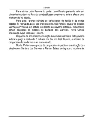 A Briosa
86
Para afastar João Pessoa do poder, José Pereira pretendia criar um
climade desordens na Paraíba que justificasse ao governo federal efetuar uma
intervenção no estado.
Para tanto, grande número de cangaceiros da região e de outros
estados foi recrutado, para, sob orientação de José Pereira, ocupar as cidades
vizinhas a Princesa, em atitude de desafio ao governo estadual. Inicialmente
seriam ocupadas as cidades de Santana dos Garrotes, Nova Olinda,
Imaculada, Água Branca e Teixeira.
Dispondo de armamentoemunição fornecidos sutilmente pelo governo
federal e pago a razão de 3 mil réis por dia por José Pereira, o número de
cangaceiros foi cada vez mais aumentando.
No dia 1º de março,grupos de cangaceiros impediram arealização das
eleições em Santana dos Garrotes e Piancó. Estava deflagrado o movimento.
 