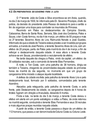 A Briosa
87
4.2. OS PREPARATIVOS DO GOVERNO PARA A LUTA
O 1º tenente João da Costa e Silva encontrava-se em Areia, quando,
no dia 2 de março de 1930, foi informado pelo Dr. Severino Procópio, chefe de
polícia, da decisão do presidente João Pessoa de deslocá-lo para o sertão a
fim de organizar uma tropa para combater os insurretos de Princesa.
Reunindo em Patos os destacamentos de Campina Grande,
Cabaceiras, Barra de Santa Rosa, Serraria, São José dos Cordeiros, Patos e
Sousa, o ten Costa formou, no dia 4 de março, um efetivo de 55 praças e mais
os 2º tenentes Severino Alves de Lira, Raimundo Nonato e José Guedes.
Informado de quea cidade de Teixeira estava prestes a ser invadida porgrupos
armados, a mando de José Pereira, o tenente Severino Alves de Lira, com um
efetivo de 20 praças, partiu de Patos pela manhã do dia 4 de março, a fim de
reforçar o destacamento daquela cidade. A essa altura o tenente Costa
achava-se em Sousa, providenciando o recrutamento de efetivo.
Na tarde daquele dia chegou a Patos, vindo da capital, um efetivo de
30 soldados recrutas, sob o comando do tenente Elias Fernandes.
À noite, o Ten Costa, com uma patrulha de 38 homens, dirigiu-se
também a Teixeira, chegando às proximidades daquela cidade às primeiras
horas da manhã do dia seguinte, no momento em que um grupo de
cangaceiros tinha iniciado o ataque àquela localidade.
A defesa da cidade era feita pela patrulha do tenente Alves Lira e pelo
destacamento local, formado por 5 soldados, comandados pelo tenente
Acendino.
Atacados pela retaguarda, pela patrulha do tenente Costa, e pela
frente, pelo Destacamento da cidade, os cangaceiros depois de 4 horas de
tiroteio fugiram em direção a Imaculada, deixando 8 mortos.
Finda a luta, na tarde do dia 5 de março, o tenente Costa deixou o
efetivo em alerta em um ponto estratégico e voltou a Patos, de onde retornou
na manhã seguinte, conduzindo o tenente Elias Fernandes e seus 30 recrutas
e mais algumas praças reunidas naquela cidade.
A partir de então, o tenente Costa passava a dispor de um efetivo de
112 homens,que passou a ser denominadadeColuna Costa ou Coluna Leste.
 