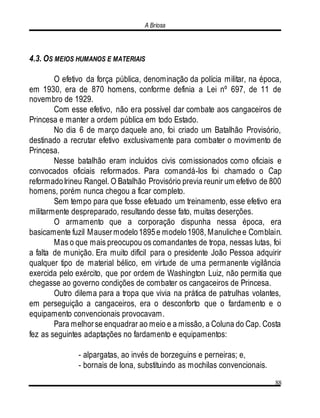 A Briosa
88
4.3. OS MEIOS HUMANOS E MATERIAIS
O efetivo da força pública, denominação da polícia militar, na época,
em 1930, era de 870 homens, conforme definia a Lei nº 697, de 11 de
novembro de 1929.
Com esse efetivo, não era possível dar combate aos cangaceiros de
Princesa e manter a ordem pública em todo Estado.
No dia 6 de março daquele ano, foi criado um Batalhão Provisório,
destinado a recrutar efetivo exclusivamente para combater o movimento de
Princesa.
Nesse batalhão eram incluídos civis comissionados como oficiais e
convocados oficiais reformados. Para comandá-los foi chamado o Cap
reformadoIrineu Rangel. O Batalhão Provisório previa reunir um efetivo de 800
homens, porém nunca chegou a ficar completo.
Sem tempo para que fosse efetuado um treinamento, esse efetivo era
militarmente despreparado, resultando desse fato, muitas deserções.
O armamento que a corporação dispunha nessa época, era
basicamente fuzil Mausermodelo1895e modelo1908, Manulichee Comblain.
Mas o que mais preocupou os comandantes de tropa, nessas lutas, foi
a falta de munição. Era muito difícil para o presidente João Pessoa adquirir
qualquer tipo de material bélico, em virtude de uma permanente vigilância
exercida pelo exército, que por ordem de Washington Luiz, não permitia que
chegasse ao governo condições de combater os cangaceiros de Princesa.
Outro dilema para a tropa que vivia na prática de patrulhas volantes,
em perseguição a cangaceiros, era o desconforto que o fardamento e o
equipamento convencionais provocavam.
Para melhorse enquadrar ao meio e a missão, a Coluna do Cap. Costa
fez as seguintes adaptações no fardamento e equipamentos:
- alpargatas, ao invés de borzeguins e perneiras; e,
- bornais de lona, substituindo as mochilas convencionais.
 