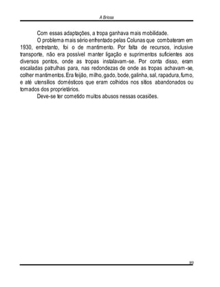 A Briosa
89
Com essas adaptações, a tropa ganhava mais mobilidade.
O problema mais sério enfrentado pelas Colunas que combateram em
1930, entretanto, foi o de mantimento. Por falta de recursos, inclusive
transporte, não era possível manter ligação e suprimentos suficientes aos
diversos pontos, onde as tropas instalavam-se. Por conta disso, eram
escaladas patrulhas para, nas redondezas de onde as tropas achavam -se,
colher mantimentos.Era feijão, milho,gado, bode,galinha, sal, rapadura,fumo,
e até utensílios domésticos que eram colhidos nos sítios abandonados ou
tomados dos proprietários.
Deve-se ter cometido muitos abusos nessas ocasiões.
 