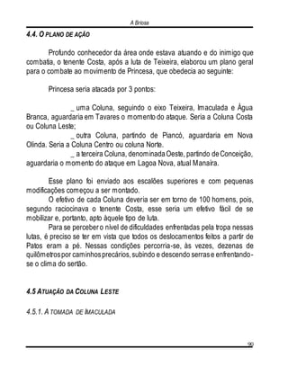 A Briosa
90
4.4. O PLANO DE AÇÃO
Profundo conhecedor da área onde estava atuando e do inimigo que
combatia, o tenente Costa, após a luta de Teixeira, elaborou um plano geral
para o combate ao movimento de Princesa, que obedecia ao seguinte:
Princesa seria atacada por 3 pontos:
_ uma Coluna, seguindo o eixo Teixeira, Imaculada e Água
Branca, aguardaria em Tavares o momento do ataque. Seria a Coluna Costa
ou Coluna Leste;
_ outra Coluna, partindo de Piancó, aguardaria em Nova
Olinda. Seria a Coluna Centro ou coluna Norte.
_ a terceira Coluna, denominadaOeste, partindo deConceição,
aguardaria o momento do ataque em Lagoa Nova, atual Manaíra.
Esse plano foi enviado aos escalões superiores e com pequenas
modificações começou a ser montado.
O efetivo de cada Coluna deveria ser em torno de 100 homens, pois,
segundo raciocinava o tenente Costa, esse seria um efetivo fácil de se
mobilizar e, portanto, apto àquele tipo de luta.
Para se percebero nível de dificuldades enfrentadas pela tropa nessas
lutas, é preciso se ter em vista que todos os deslocamentos feitos a partir de
Patos eram a pé. Nessas condições percorria-se, às vezes, dezenas de
quilômetrospor caminhosprecários,subindo e descendo serrase enfrentando-
se o clima do sertão.
4.5 ATUAÇÃO DA COLUNA LESTE
4.5.1. A TOMADA DE IMACULADA
 