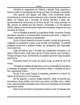 A Briosa
91
Vencidos os cangaceiros em Teixeira, o tenente Costa organizou a
Coluna e partiu em perseguição ao inimigo que fugiu em direção a Imaculada.
Para garantir uma ligação com Patos, onde inicialmente seriam
concentrados os meios de suprimentos para a luta, o tenente Costa deixou um
efetivo em Teixeira sob o comando do tenente Acendino e partiu com
aproximadamente 100 homens, às 16 horas do dia 7 de março, pernoitou no
sítio coronel, na estrada que liga Teixeira a Imaculada, e no dia seguinte
(08/03), efetuou a marcha de aproximação para Imaculada, chegando às suas
cercanias às 9 horas.
Com os Pelotões do tenente Lira pelo flanco direito, do tenente Guedes
pelo flanco esquerdo e do tenente Elias Fernandes pelo centro, o ataque foi
iniciado, pegando de surpresa os cangaceiros.
Como a Coluna dispunha de pouca munição, a ordem foi economizar,
instigando os cangaceiros a atirar, o que era feito com facilidade. Os policiais
protegiam-se dos tiros e gritavam insultos aos cangaceiros, que respondiam
com muitos tiros.
Logo percebia-se que a munição dos cangaceiros começava a se
acabar. Mesmo assim, a luta durou até às 14 horas, quando, sem munição, o
inimigo começou a fugir, abandonando as posições que foram logo ocupadas
pela Coluna.
Imaculada estava em poder da coluna Costa na tarde do dia 9 de
março.
Tomadas as medidas de segurança, como a construção de trincheiras
e instalação de piquetes, a Coluna comunicou a Patos o resultado da luta e
ficou aguardando ordens.
No dia 12 de março, chegou à Imaculada, juntando-se à Coluna, um
reforço de 20 homens e 3 mil cartuchos.
No dia seguinte, o coronel Aragão Sobrinho, oficial do exército que
comandava a força pública, comunicou que estava em Patos com o estado
maior,paracomandaraoperação eque a Coluna se mantivesse em Imaculada
aguardando ordens.
Mais 10 homens foram incorporados à Coluna no dia 16 daquele mês.
 