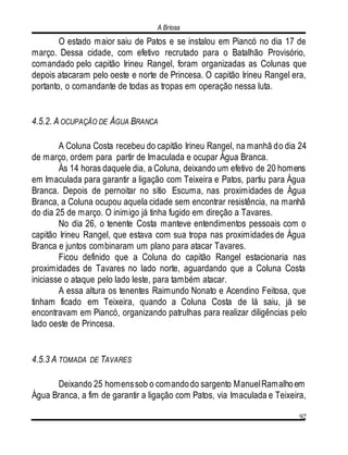 A Briosa
92
O estado maior saiu de Patos e se instalou em Piancó no dia 17 de
março. Dessa cidade, com efetivo recrutado para o Batalhão Provisório,
comandado pelo capitão Irineu Rangel, foram organizadas as Colunas que
depois atacaram pelo oeste e norte de Princesa. O capitão Irineu Rangel era,
portanto, o comandante de todas as tropas em operação nessa luta.
4.5.2. A OCUPAÇÃO DE ÁGUA BRANCA
A Coluna Costa recebeu do capitão Irineu Rangel, na manhã do dia 24
de março, ordem para partir de Imaculada e ocupar Água Branca.
Ás 14 horas daquele dia, a Coluna, deixando um efetivo de 20 homens
em Imaculada para garantir a ligação com Teixeira e Patos, partiu para Água
Branca. Depois de pernoitar no sítio Escuma, nas proximidades de Água
Branca, a Coluna ocupou aquela cidade sem encontrar resistência, na manhã
do dia 25 de março. O inimigo já tinha fugido em direção a Tavares.
No dia 26, o tenente Costa manteve entendimentos pessoais com o
capitão Irineu Rangel, que estava com sua tropa nas proximidades de Água
Branca e juntos combinaram um plano para atacar Tavares.
Ficou definido que a Coluna do capitão Rangel estacionaria nas
proximidades de Tavares no lado norte, aguardando que a Coluna Costa
iniciasse o ataque pelo lado leste, para também atacar.
A essa altura os tenentes Raimundo Nonato e Acendino Feitosa, que
tinham ficado em Teixeira, quando a Coluna Costa de lá saiu, já se
encontravam em Piancó, organizando patrulhas para realizar diligências pelo
lado oeste de Princesa.
4.5.3 A TOMADA DE TAVARES
Deixando 25 homenssob o comandodo sargento ManuelRamalhoem
Água Branca, a fim de garantir a ligação com Patos, via Imaculada e Teixeira,
 