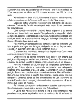 A Briosa
93
a Coluna Costa partiu de Água Branca em direção a Tavares, na manhãdo dia
27 de março, com um efetivo de 110 homens, armados com 100 cartuchos
cada.
Pernoitando nos sítios Glória, naquele dia, e Gavião, no dia seguinte,
a Coluna aproximou-se de Tavares às 16 horas do dia 29 de março.
Depois de efetuar um amplo reconhecimento do terreno e da situação,
o tenente Costa se dispôs a iniciar o ataque à noite, o que não era comum em
tais circunstâncias.
Com o pelotão do tenente Lira pelo flanco esquerdo, o do tenente
Guedes pelo flanco direito o do tenente Elias pelo centro, o ataque foi iniciado
às 18 horas, pegandoos cangaceiros de surpresa.Ainda com dificuldades com
munição, a tática de economia de tiro e instigação do inimigo foi repetida pela
Coluna. O tiroteio durou toda a noite.
Pela manhã, em conseqüência da claridade, o pelotão do tenente Lira
ficou exposto aos fogos dos inimigos, obrigando um recuo daquele setor,
ocasião em que morreram 6 soldados e 10 ficaram feridos.
O tenente Costa improvisou,na retaguarda da posição da Coluna, uma
enfermaria para atender aos feridos.
Uma esquadra do pelotão do tenente Elias deixou, sem ordens, sua
posição e dirigiu-se para a enfermaria, o tenente Costa fez a Esquadra voltar
e quando ela tomava posição foi atingida, morrendo um cabo e um soldado.
Ainda na manhã do dia 30, um grupo de cangaceiros, contornando a
posição da Coluna, atacou a enfermaria improvisada, pela retaguarda,
utilizando arma automática. O tenente Costa, recolhendo um homem de cada
posição, formou uma patrulha sob o comando do tenente Manoel Coriolano
Ramalho, que contornando a posição dos atacantes, contra-atacou pela sua
retaguarda. Utilizando séries de tiros sincronizados de fuzil, a patrulha do
tenente Ramalho simulou emprego de metralhadora o que causou pânico ao
inimigo que se pôs em retirada.
Ás 16 horas, começaram a enfraquecer as posições dos cangaceiros.
Uma hora depois a cidade estava tomada pela Coluna Costa.
A luta foi tão intensa que o tenente Costa e seus comandados não
perceberam que, desde as primeiras horas da manhã do dia 30, a Coluna do
 