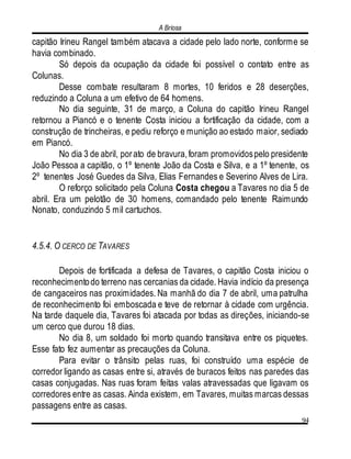 A Briosa
94
capitão Irineu Rangel também atacava a cidade pelo lado norte, conforme se
havia combinado.
Só depois da ocupação da cidade foi possível o contato entre as
Colunas.
Desse combate resultaram 8 mortes, 10 feridos e 28 deserções,
reduzindo a Coluna a um efetivo de 64 homens.
No dia seguinte, 31 de março, a Coluna do capitão Irineu Rangel
retornou a Piancó e o tenente Costa iniciou a fortificação da cidade, com a
construção de trincheiras, e pediu reforço e munição ao estado maior, sediado
em Piancó.
No dia 3 de abril, porato de bravura,foram promovidospelo presidente
João Pessoa a capitão, o 1º tenente João da Costa e Silva, e a 1º tenente, os
2º tenentes José Guedes da Silva, Elias Fernandes e Severino Alves de Lira.
O reforço solicitado pela Coluna Costa chegou a Tavares no dia 5 de
abril. Era um pelotão de 30 homens, comandado pelo tenente Raimundo
Nonato, conduzindo 5 mil cartuchos.
4.5.4. O CERCO DE TAVARES
Depois de fortificada a defesa de Tavares, o capitão Costa iniciou o
reconhecimentodo terreno nas cercanias da cidade. Havia indício da presença
de cangaceiros nas proximidades. Na manhã do dia 7 de abril, uma patrulha
de reconhecimento foi emboscada e teve de retornar à cidade com urgência.
Na tarde daquele dia, Tavares foi atacada por todas as direções, iniciando-se
um cerco que durou 18 dias.
No dia 8, um soldado foi morto quando transitava entre os piquetes.
Esse fato fez aumentar as precauções da Coluna.
Para evitar o trânsito pelas ruas, foi construído uma espécie de
corredor ligando as casas entre si, através de buracos feitos nas paredes das
casas conjugadas. Nas ruas foram feitas valas atravessadas que ligavam os
corredores entre as casas. Ainda existem, em Tavares, muitas marcas dessas
passagens entre as casas.
 