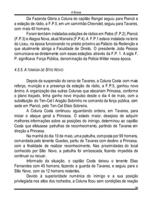 A Briosa
96
Da Fazenda Glória a Coluna do capitão Rangel seguiu para Piancó e
a estação de rádio, a F.P.5, em um caminhão Chevrolet, seguiu para Tavares,
com mais 40 homens.
Foram também instaladas estações de rádios em Patos (F.P.2),Piancó
(F.P.3) e Alagoa Nova, atual Manaíra (F.P.4).A F.P.1 estava instalada na torre
do Liceu, na época funcionando no prédio próximo ao Palácio da Redenção e
que atualmente abriga a Faculdade de Direito. O presidente João Pessoa
comunicava-se diretamente com essas estações através da F.P. 1. A sigla F.
P. significava Força Pública, denominação da Polícia Militar nessa época.
4.5.5. A TOMADA DE SÍTIO NOVO
Depois da suspensão do cerco de Tavares, a Coluna Costa com mais
reforço, munição e a presença da estação de rádio, a F.P.5, ganhou novo
ânimo. A organização das outras Colunas que atacariam Princesa, conforme
o plano traçado, tinha ganho novo impulso desde o dia 4 de maio, com a
substituição do Ten-Cel l Aragão Sobrinho no comando da força pública, com
sede em Piancó, pelo Ten-Cel Elísio Sobreira.
A Coluna Costa continuou aguardando ordens, em Tavares, para
iniciar o ataque geral a Princesa. O estado maior, desejoso de adquirir
melhores informações sobre as posições do inimigo, determinou ao capitão
Costa que efetuasse patrulhas de reconhecimento, partindo de Tavares em
direção a Princesa.
Na manhã do dia 10 de maio, uma patrulha, composta por 99 homens,
comandada pelo tenente Guedes, partiu de Tavares com destino a Princesa,
com a finalidade de realizar reconhecimento. Nas proximidades do local
conhecido por Sítio Novo, a patrulha foi emboscada, ficando impedida de
continuar ou recuar.
Informado da situação, o capitão Costa deixou o tenente Elias
Fernandes com 45 homens, fazendo a guarda de Tavares, e seguiu para o
Sítio Novo, com os 12 homens restantes.
Devido à superioridade numérica do inimigo e a sua posição
privilegiada nos altos dos rochedos, a Coluna ficou sem condições de reação
 