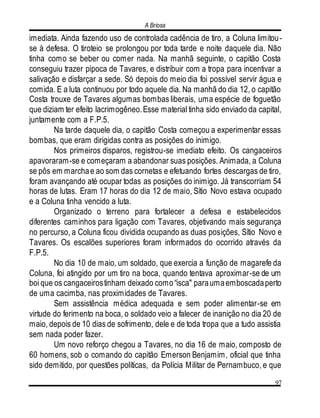 A Briosa
97
imediata. Ainda fazendo uso de controlada cadência de tiro, a Coluna limitou-
se à defesa. O tiroteio se prolongou por toda tarde e noite daquele dia. Não
tinha como se beber ou comer nada. Na manhã seguinte, o capitão Costa
conseguiu trazer pipoca de Tavares, e distribuir com a tropa para incentivar a
salivação e disfarçar a sede. Só depois do meio dia foi possível servir água e
comida. E a luta continuou por todo aquele dia. Na manhã do dia 12, o capitão
Costa trouxe de Tavares algumas bombas liberais, uma espécie de foguetão
que diziam ter efeito lacrimogêneo.Esse material tinha sido enviado da capital,
juntamente com a F.P.5.
Na tarde daquele dia, o capitão Costa começou a experimentar essas
bombas, que eram dirigidas contra as posições do inimigo.
Nos primeiros disparos, registrou-se imediato efeito. Os cangaceiros
apavoraram-se e começaram a abandonar suas posições. Animada, a Coluna
se pôs em marchae ao som das cornetas e efetuando fortes descargas de tiro,
foram avançando até ocupar todas as posições do inimigo. Já transcorriam 54
horas de lutas. Eram 17 horas do dia 12 de maio, Sítio Novo estava ocupado
e a Coluna tinha vencido a luta.
Organizado o terreno para fortalecer a defesa e estabelecidos
diferentes caminhos para ligação com Tavares, objetivando mais segurança
no percurso, a Coluna ficou dividida ocupando as duas posições, Sítio Novo e
Tavares. Os escalões superiores foram informados do ocorrido através da
F.P.5.
No dia 10 de maio, um soldado, que exercia a função de magarefe da
Coluna, foi atingido por um tiro na boca, quando tentava aproximar-se de um
boi que os cangaceirostinham deixado como“isca" paraumaemboscadaperto
de uma cacimba, nas proximidades de Tavares.
Sem assistência médica adequada e sem poder alimentar-se em
virtude do ferimento na boca, o soldado veio a falecer de inanição no dia 20 de
maio, depois de 10 dias de sofrimento, dele e de toda tropa que a tudo assistia
sem nada poder fazer.
Um novo reforço chegou a Tavares, no dia 16 de maio, composto de
60 homens, sob o comando do capitão Emerson Benjamim, oficial que tinha
sido demitido, por questões políticas, da Polícia Militar de Pernambuco, e que
 