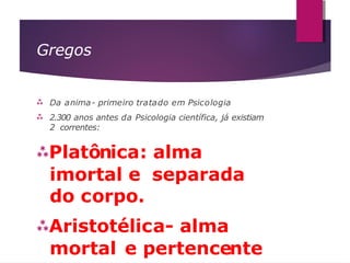 Gregos


Da anima- primeiro tratado em Psicologia
2.300 anos antes da Psicologia científica, já existiam
2 correntes:
Platônica: alma
imortal e separada
do corpo.
Aristotélica- alma
mortal e pertencente
 