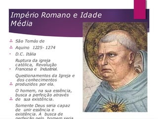 Império Romano e Idade
Média


•
•


São Tomás de
Aquino 1225- 1274
D.C. Itália
Ruptura da igreja
católica, Revolução
Francesa e Industrial.
Questionamentos da Igreja e
dos conhecimentos
produzidos por ela.
O homem, na sua essência,
busca a perfeição através
de sua existência.
Somente Deus seria capaz
de unir essência e
existência. A busca de
 