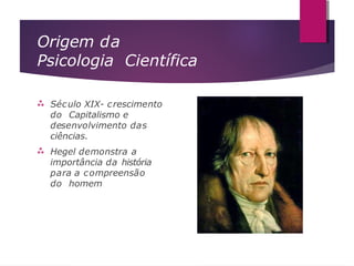 Origem da
Psicologia Científica


Século XIX- crescimento
do Capitalismo e
desenvolvimento das
ciências.
Hegel demonstra a
importância da história
para a compreensão
do homem
 