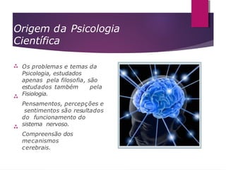 Origem da Psicologia
Científica



Os problemas e temas da
Psicologia, estudados
apenas pela filosofia, são
estudados também pela
Fisiologia.
Pensamentos, percepções e
sentimentos são resultados
do funcionamento do
sistema nervoso.
Compreensão dos
mecanismos
cerebrais.
 