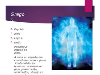 Grego
s




Psyché-
alma
Logos-
razão
Psicologia-
estudo da
alma.
A alma ou espírito era
concebida como a parte
imaterial do ser
humano, responsável
pelo pensamento,
sentimentos, desejos e
 