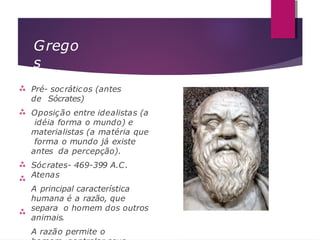 Grego
s





Pré- socráticos (antes
de Sócrates)
Oposição entre idealistas (a
idéia forma o mundo) e
materialistas (a matéria que
forma o mundo já existe
antes da percepção).
Sócrates- 469-399 A.C.
Atenas
A principal característica
humana é a razão, que
separa o homem dos outros
animais.
A razão permite o
 