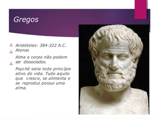 Gregos



Aristóteles- 384-322 A.C.
Atenas
Alma e corpo não podem
ser dissociados.
Psyché seria todo princípio
ativo de vida. Tudo aquilo
que cresce, se alimenta e
se reproduz possui uma
alma.
 
