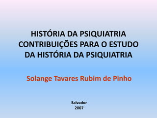HISTÓRIA DA PSIQUIATRIA
CONTRIBUIÇÕES PARA O ESTUDO
DA HISTÓRIA DA PSIQUIATRIA
Solange Tavares Rubim de Pinho
Salvador
2007
 