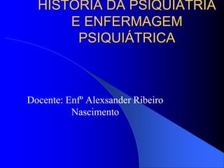 HISTÓRIA DA PSIQUIATRIA
E ENFERMAGEM
PSIQUIÁTRICA
Docente: Enfº Alexsander Ribeiro
Nascimento
 