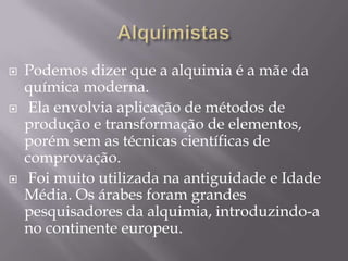    Podemos dizer que a alquimia é a mãe da
    química moderna.
    Ela envolvia aplicação de métodos de
    produção e transformação de elementos,
    porém sem as técnicas científicas de
    comprovação.
    Foi muito utilizada na antiguidade e Idade
    Média. Os árabes foram grandes
    pesquisadores da alquimia, introduzindo-a
    no continente europeu.
 
