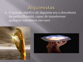    O grande objetivo da alquimia era a descoberta
    da pedra filosofal, capaz de transformar
    qualquer substância em ouro
 