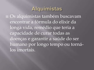    Os alquimistas também buscavam
    encontrar a fórmula do elixir da
    longa vida, remédio que teria a
    capacidade de curar todas as
    doenças e garantir a saúde do ser
    humano por longo tempo ou torná-
    los imortais.
 