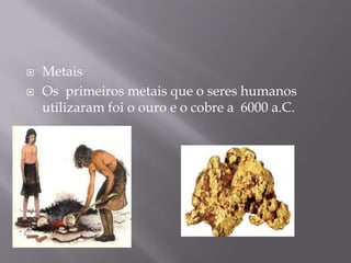    Metais
   Os primeiros metais que o seres humanos
    utilizaram foi o ouro e o cobre a 6000 a.C.
 
