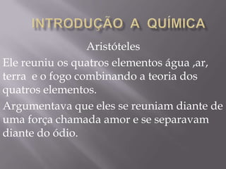 Aristóteles
Ele reuniu os quatros elementos água ,ar,
terra e o fogo combinando a teoria dos
quatros elementos.
Argumentava que eles se reuniam diante de
uma força chamada amor e se separavam
diante do ódio.
 