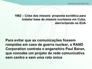 1962 – Crise dos mísseis: proposta soviética para instalar base de mísseis nucleares em Cuba, aterrorizando os EUA Para evitar que as comunicações fossem rompidas em caso de guerra nuclear, a RAND Corporation contrata o engenehiro Paul Baran, que concebe um projeto de rede comunicativa sem centro e sem uma rota única 