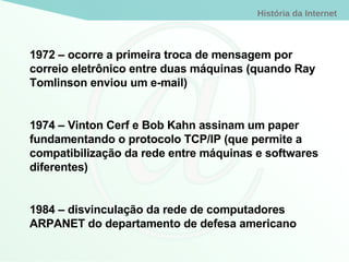 1972 – ocorre a primeira troca de mensagem por correio eletrônico entre duas máquinas (quando Ray Tomlinson enviou um e-mail) 1974 – Vinton Cerf e Bob Kahn assinam um paper fundamentando o protocolo TCP/IP (que permite a compatibilização da rede entre máquinas e softwares diferentes) 1984 – disvinculação da rede de computadores ARPANET do departamento de defesa americano 