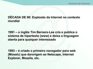 DÉCADA DE 90: Explosão da Internet no contexto mundial 1991 – o inglês Tim Berners-Lee cria e publica o sistema de hipertexto (www) e deixa a linguagem aberta para qualquer interessado 1993 – é criado o primeiro navegador para web (Mosaic) que darorigem ao Netscape, Internet Explorer, Mozzila, etc. 