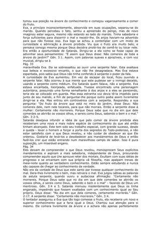 tomou sua posição na árvore do conhecimento e começou vagarosamente a comer
do fruto.
Eva, a princípio inconscientemente, absorvida em suas ocupações, separou-se do
marido. Quando percebeu o fato, sentiu a apreensão do perigo, mas de novo
imaginou estar segura, mesmo não estando ao lado do marido. Tinha sabedoria e
força suficientes para discernir o mal e resistir-lhe. Os anjos haviam-na advertido
para que não fizesse isso. Eva logo se achou a contemplar com um misto de
curiosidade e admiração a árvore proibida. Viu que o fruto era muito belo, e
pensava consigo mesma porque Deus decidira proibi-los de comê-lo ou tocar nele.
Era então a oportunidade de Satanás. Dirigiu-se a ela como se fosse capaz de
adivinhar seus pensamentos: "É assim que Deus disse: Não comereis de toda a
árvore do jardim?" Gên. 3:1. Assim, com palavras suaves e aprazíveis, e com voz
musical, dirigiu-se à
Pág. 33
maravilhada Eva. Ela se sobressaltou ao ouvir uma serpente falar. Esta exaltava
sua beleza e excessivo encanto, o que não lhe desagradava. Mas Eva estava
espantada, pois sabia que Deus não tinha conferido à serpente o poder da fala.
A curiosidade de Eva aumentou. Em vez de escapar do local, ficou ouvindo a
serpente falar. Não ocorreu à sua mente que este pudesse ser o inimigo decaído,
usando a serpente como médium. Era Satanás quem falava, não a serpente. Eva
estava encantada, lisonjeada, enfatuada. Tivesse encontrado uma personagem
autoritária, possuindo uma forma semelhante à dos anjos e a eles se parecendo,
teria ela se colocado em guarda. Mas essa estranha voz devia tê-la impelido para
junto de seu marido, a fim de perguntar-lhe porque outro podia assim livremente
dirigir-se a ela. Mas entrou em controvérsia com a serpente. Respondeu a sua
pergunta: "Do fruto da árvore que está no meio do jardim, disse Deus: Não
comereis dele, nem nele tocareis, para que não morrais. Então a serpente disse à
mulher: Certamente não morrereis. Porque Deus sabe que no dia em que dele
comerdes se abrirão os vossos olhos, e sereis como Deus, sabendo o bem e o mal."
Gên. 3:2-5.
Satanás desejava infundir a idéia de que pelo comer da árvore proibida eles
receberiam uma nova e mais nobre espécie de conhecimento do que até então
tinham alcançado. Este tem sido seu trabalho especial, com grande sucesso, desde
a queda - levar o homem a forçar a porta dos segredos do Todo-poderoso, a não
estar satisfeito com o que Deus revelou, e não cuidar de obedecer ao que Ele
ordenou. Gostaria de levá-los a desobedecer aos mandamentos de Deus e então
fazê-los crer que estão entrando num maravilhoso campo de saber. Isso é pura
suposição, um miserável engano.
Pág. 34
Eles deixam de compreender o que Deus revelou, menosprezam Seus explícitos
mandamentos e aspiram a mais sabedoria, independente de Deus, procurando
compreender aquilo que Lhe aprouve reter dos mortais. Exultam com suas idéias de
progresso e se encantam com sua própria vã filosofia, mas apalpam trevas de
meia-noite quanto ao verdadeiro conhecimento. Estão sempre estudando e nunca
são capazes de chegar ao conhecimento da verdade.
Não era da vontade de Deus que este santo par tivesse qualquer conhecimento do
mal. Dera-lhes livremente o bem, mas retivera o mal. Eva julgou sábias as palavras
da astuta serpente, quando ouviu a audaciosa afirmação: "Certamente não
morrereis. Porque Deus sabe que no dia em que dele comerdes se abrirão os
vossos olhos, e sereis como Deus, sabendo o bem e o mal" - fazendo de Deus um
mentiroso. Gên. 3:4 e 5. Satanás insinuou insolentemente que Deus os tinha
enganado, impedindo que fossem exaltados com um conhecimento igual ao Seu
próprio. Deus disse: "No dia em que dela comeres, certamente morrerás." Gên.
2:17. A serpente disse: "Certamente não morrereis." Gên. 3:4.
O tentador assegurou a Eva que tão logo comesse o fruto, ela receberia um novo e
superior conhecimento que a faria igual a Deus. Chamou sua atenção para si
mesmo. Ele comera livremente da árvore e a achara não apenas perfeitamente
 