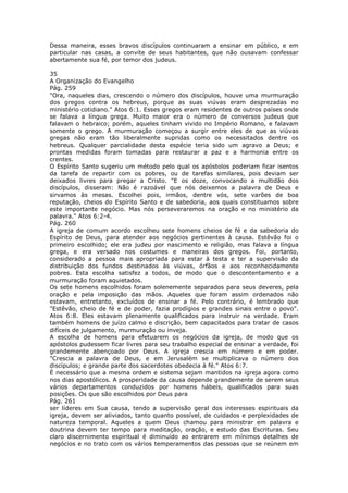 Dessa maneira, esses bravos discípulos continuaram a ensinar em público, e em
particular nas casas, a convite de seus habitantes, que não ousavam confessar
abertamente sua fé, por temor dos judeus.

35
A Organização do Evangelho
Pág. 259
"Ora, naqueles dias, crescendo o número dos discípulos, houve uma murmuração
dos gregos contra os hebreus, porque as suas viúvas eram desprezadas no
ministério cotidiano." Atos 6:1. Esses gregos eram residentes de outros países onde
se falava a língua grega. Muito maior era o número de conversos judeus que
falavam o hebraico; porém, aqueles tinham vivido no Império Romano, e falavam
somente o grego. A murmuração começou a surgir entre eles de que as viúvas
gregas não eram tão liberalmente supridas como os necessitados dentre os
hebreus. Qualquer parcialidade desta espécie teria sido um agravo a Deus; e
prontas medidas foram tomadas para restaurar a paz e a harmonia entre os
crentes.
O Espírito Santo sugeriu um método pelo qual os apóstolos poderiam ficar isentos
da tarefa de repartir com os pobres, ou de tarefas similares, pois deviam ser
deixados livres para pregar a Cristo. "E os doze, convocando a multidão dos
discípulos, disseram: Não é razoável que nós deixemos a palavra de Deus e
sirvamos às mesas. Escolhei pois, irmãos, dentre vós, sete varões de boa
reputação, cheios do Espírito Santo e de sabedoria, aos quais constituamos sobre
este importante negócio. Mas nós perseveraremos na oração e no ministério da
palavra." Atos 6:2-4.
Pág. 260
A igreja de comum acordo escolheu sete homens cheios de fé e da sabedoria do
Espírito de Deus, para atender aos negócios pertinentes à causa. Estêvão foi o
primeiro escolhido; ele era judeu por nascimento e religião, mas falava a língua
grega, e era versado nos costumes e maneiras dos gregos. Foi, portanto,
considerado a pessoa mais apropriada para estar à testa e ter a supervisão da
distribuição dos fundos destinados às viúvas, órfãos e aos reconhecidamente
pobres. Esta escolha satisfez a todos, de modo que o descontentamento e a
murmuração foram aquietados.
Os sete homens escolhidos foram solenemente separados para seus deveres, pela
oração e pela imposição das mãos. Aqueles que foram assim ordenados não
estavam, entretanto, excluídos de ensinar a fé. Pelo contrário, é lembrado que
"Estêvão, cheio de fé e de poder, fazia prodígios e grandes sinais entre o povo".
Atos 6:8. Eles estavam plenamente qualificados para instruir na verdade. Eram
também homens de juízo calmo e discrição, bem capacitados para tratar de casos
difíceis de julgamento, murmuração ou inveja.
A escolha de homens para efetuarem os negócios da igreja, de modo que os
apóstolos pudessem ficar livres para seu trabalho especial de ensinar a verdade, foi
grandemente abençoado por Deus. A igreja crescia em número e em poder.
"Crescia a palavra de Deus, e em Jerusalém se multiplicava o número dos
discípulos; e grande parte dos sacerdotes obedecia à fé." Atos 6:7.
É necessário que a mesma ordem e sistema sejam mantidos na igreja agora como
nos dias apostólicos. A prosperidade da causa depende grandemente de serem seus
vários departamentos conduzidos por homens hábeis, qualificados para suas
posições. Os que são escolhidos por Deus para
Pág. 261
ser líderes em Sua causa, tendo a supervisão geral dos interesses espirituais da
igreja, devem ser aliviados, tanto quanto possível, de cuidados e perplexidades de
natureza temporal. Aqueles a quem Deus chamou para ministrar em palavra e
doutrina devem ter tempo para meditação, oração, e estudo das Escrituras. Seu
claro discernimento espiritual é diminuído ao entrarem em mínimos detalhes de
negócios e no trato com os vários temperamentos das pessoas que se reúnem em
 