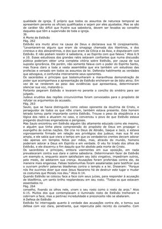 qualidade de igreja. É próprio que todos os assuntos de natureza temporal se
apresentem perante os oficiais qualificados e sejam por eles ajustados. Mas se são
de caráter tão difícil que frustre sua sabedoria, devem ser levados ao conselho
daqueles que têm a supervisão de toda a igreja.
36
A Morte de Estêvão
Pág. 262
Estêvão era muito ativo na causa de Deus e declarava sua fé corajosamente.
"Levantaram-se alguns que eram da sinagoga chamada dos libertinos, e dos
cireneus e dos alexandrinos, e dos que eram da Cilícia e da Ásia, e disputavam com
Estêvão. E não podiam resistir à sabedoria, e ao Espírito com que falava." Atos 6:9
e 10. Esses estudiosos dos grandes rabis estavam confiantes que numa discussão
pública poderiam obter uma completa vitória sobre Estêvão, por causa de sua
suposta ignorância. Ele porém, não somente falava com o poder do Espírito Santo,
mas ficava claro a toda a vasta assembléia que era também um estudioso das
profecias e versado em todos os assuntos da lei. Defendia habilmente as verdades
que advogava, e confundia inteiramente seus oponentes.
Os sacerdotes e príncipes que testemunharam a maravilhosa demonstração de
poder que acompanhava a apresentação de Estêvão encheram-se de ódio atroz. Em
vez de se renderem ao peso das evidências que apresentava, determinaram
silenciar sua voz, matando-o.
Portanto pegaram Estêvão e levaram-no perante o concílio do sinédrio para ser
julgado.
Judeus eruditos das regiões circunvizinhas foram convocados para o propósito de
refutar os argumentos do acusado.
Pág. 263
Saulo, que se havia distinguido como zeloso oponente da doutrina de Cristo, e
perseguidor de todos os que nEle criam, também estava presente. Este homem
letrado tomou parte importante contra Estêvão. Trouxe o peso da eloqüência e a
lógica dos rabis a atuarem no caso, e convenceu o povo de que Estêvão estava
pregando doutrinas enganadoras e perigosas.
Mas Saulo encontrou em Estêvão alguém tão altamente educado como ele mesmo,
e alguém que tinha plena compreensão do propósito de Deus em propagar o
evangelho às outras nações. Ele cria no Deus de Abraão, Isaque e Jacó, e estava
vigorosamente firmado em relação aos privilégios dos judeus; mas sua fé era
ampla, e ele sabia que viera o tempo em que os verdadeiros crentes deviam adorar
não apenas em templos feitos por mãos, mas, através do mundo, homens
poderiam adorar a Deus em Espírito e em verdade. O véu foi tirado dos olhos de
Estêvão, e ele discerniu o fim daquilo que foi abolido pela morte de Cristo.
Os sacerdotes e príncipes, embora veementes em sua oposição, em nada
prevaleceram contra sua clara e calma sabedoria. Determinaram fazer de Estêvão
um exemplo e, enquanto assim satisfaziam seu ódio vingativo, impediriam outros,
pelo medo, de adotarem sua crença. Acusações foram proferidas contra ele, da
maneira mais enganosa. Falsas testemunhas foram assalariadas para testificar que
o ouviram proferir palavras blasfemas contra o templo e a lei. Disseram: "Porque
nós lhe ouvimos dizer que esse Jesus Nazareno há de destruir este lugar e mudar
os costumes que Moisés nos deu." Atos 6:14.
Quando Estêvão se colocou face a face com seus juízes, para responder à acusação
de blasfêmia, um santo brilho resplandeceu em seu rosto. "Todos os que estavam
assentados no
Pág. 264
conselho, fixando os olhos nele, viram o seu rosto como o rosto de anjo." Atos
6:15. Muitos dos que contemplavam o iluminado rosto de Estêvão tremeram e
cobriram a face, mas a pertinaz incredulidade e preconceito não se abalaram.
A Defesa de Estêvão
Estêvão foi interrogado quanto à verdade das acusações contra ele, e tomou sua
defesa com voz clara, penetrante, que repercutia pelo recinto do conselho. Com
 