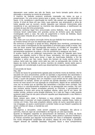 depuseram suas vestes aos pés de Saulo, que havia tomado parte ativa na
discussão e consentia na morte do prisioneiro.
O martírio de Estêvão produziu profunda impressão em todos os que o
presenciaram. Foi uma prova severa para a igreja, mas resultou na conversão de
Saulo. A fé, constância e glorificação do mártir não podiam ser apagadas de sua
mente. O sinal de Deus em seu rosto, suas palavras, que alcançavam a alma de
todos aqueles que as ouviam, exceto daqueles que estavam endurecidos pela
resistência à luz, permaneciam na memória dos observadores, e testificavam da
verdade do que ele tinha proclamado.
Nenhuma sentença legal fora pronunciada contra Estêvão, mas as autoridades
romanas foram subornadas com grandes somas de dinheiro para não fazerem
investigação sobre o caso. Na cena do julgamento e morte de Estêvão, Saulo
parecera estar imbuído de um zelo frenético. Parecera
Pág. 267
ficar irado com sua própria convicção íntima de que Estêvão fora honrado por Deus,
ao mesmo tempo em que era desonrado pelos homens.
Ele continuou a perseguir a igreja de Deus, afligindo seus membros, prendendo-os
em suas casas e entregando-os aos sacerdotes e príncipes para prisão e morte. Seu
zelo em levar avante esta perseguição aterrorizou os cristãos em Jerusalém. As
autoridades romanas não fizeram esforço especial para deter a cruel obra, e
secretamente ajudavam os judeus, a fim de conciliá-los e assegurar seu favor.
O erudito Saulo foi um poderoso instrumento nas mãos de Satanás para levar
avante sua rebelião contra o Filho de Deus; entretanto, Um mais poderoso que
Satanás escolhera Saulo para tomar o lugar do martirizado Estêvão, a fim de
trabalhar e sofrer por Seu nome. Saulo era homem de muita estima entre os
judeus, tanto pelo seu saber como pelo seu zelo na perseguição dos crentes. Só
depois da morte de Estêvão se tornou membro do sinédrio, sendo eleito para a
corporação em consideração à parte que desempenhara naquela oportunidade.
37
A Conversão de Saulo
Pág. 268
A mente de Saulo foi grandemente agitada pela triunfante morte de Estêvão. Ele foi
sacudido em seus preconceitos; porém as opiniões e argumentos dos sacerdotes e
príncipes finalmente o convenceram de que Estêvão fora um blasfemo, que Jesus
Cristo, a quem ele pregava, fora um impostor e que tinham de ter razão esses que
ministravam no templo. Sendo um homem de opinião decidida e firme propósito,
tornou-se mais severo em sua oposição ao cristianismo, depois de ter assentado de
uma vez na mente que as opiniões dos sacerdotes e escribas eram corretas. Seu
zelo levou-o a voluntariamente empenhar-se na perseguição aos crentes. Fez com
que homens santos fossem arrastados perante os tribunais, e aprisionados ou
condenados à morte sem prova de qualquer ofensa, salvo sua fé em Jesus. De
caráter similar, embora numa direção diferente, foi o zelo de Tiago e João quando
quiseram pedir fogo do céu para consumir aqueles que desprezavam o seu Mestre e
dEle escarneciam.
Saulo estava para viajar a Damasco a seus próprios negócios; mas estava
determinado a executar um duplo propósito, descobrindo, quando fosse, todos os
crentes em Cristo. Para este propósito obteve cartas do sumo sacerdote para ler
nas sinagogas, as quais o autorizavam a prender todos os que fossem suspeitos de
serem crentes em Jesus, e mandá-los com
Pág. 269
mensageiros a Jerusalém, onde seriam julgados e castigados. Ele pôs-se a
caminho, cheio do vigor da varonilidade e do fogo de um zelo equivocado.
Quando os fatigados viajantes se aproximavam de Damasco, os olhos de Saulo
repousaram com prazer sobre as terras férteis, belos jardins e pomares frutíferos e
as frescas correntes que seguiam murmurantes em meio à verdejante vegetação.
Era muito refrigerante contemplar tal cenário, depois de uma longa e cansativa
viagem através da vastidão desolada. Enquanto Saulo e seus companheiros
 