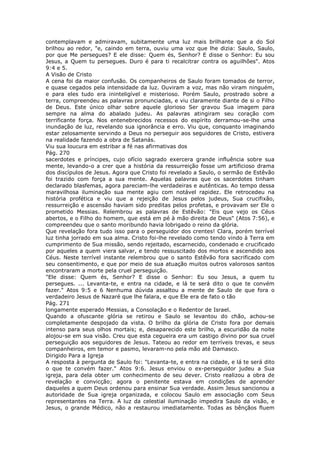 contemplavam e admiravam, subitamente uma luz mais brilhante que a do Sol
brilhou ao redor, "e, caindo em terra, ouviu uma voz que lhe dizia: Saulo, Saulo,
por que Me persegues? E ele disse: Quem és, Senhor? E disse o Senhor: Eu sou
Jesus, a Quem tu persegues. Duro é para ti recalcitrar contra os aguilhões". Atos
9:4 e 5.
A Visão de Cristo
A cena foi da maior confusão. Os companheiros de Saulo foram tomados de terror,
e quase cegados pela intensidade da luz. Ouviram a voz, mas não viram ninguém,
e para eles tudo era ininteligível e misterioso. Porém Saulo, prostrado sobre a
terra, compreendeu as palavras pronunciadas, e viu claramente diante de si o Filho
de Deus. Este único olhar sobre aquele glorioso Ser gravou Sua imagem para
sempre na alma do abalado judeu. As palavras atingiram seu coração com
terrificante força. Nos entenebrecidos recessos do espírito derramou-se-lhe uma
inundação de luz, revelando sua ignorância e erro. Viu que, conquanto imaginando
estar zelosamente servindo a Deus no perseguir aos seguidores de Cristo, estivera
na realidade fazendo a obra de Satanás.
Viu sua loucura em estribar a fé nas afirmativas dos
Pág. 270
sacerdotes e príncipes, cujo ofício sagrado exercera grande influência sobre sua
mente, levando-o a crer que a história da ressurreição fosse um artificioso drama
dos discípulos de Jesus. Agora que Cristo foi revelado a Saulo, o sermão de Estêvão
foi trazido com força a sua mente. Aquelas palavras que os sacerdotes tinham
declarado blasfemas, agora pareciam-lhe verdadeiras e autênticas. Ao tempo dessa
maravilhosa iluminação sua mente agiu com notável rapidez. Ele retrocedeu na
história profética e viu que a rejeição de Jesus pelos judeus, Sua crucifixão,
ressurreição e ascensão haviam sido preditas pelos profetas, e provavam ser Ele o
prometido Messias. Relembrou as palavras de Estêvão: "Eis que vejo os Céus
abertos, e o Filho do homem, que está em pé à mão direita de Deus" (Atos 7:56), e
compreendeu que o santo moribundo havia lobrigado o reino da glória.
Que revelação fora tudo isso para o perseguidor dos crentes! Clara, porém terrível
luz tinha jorrado em sua alma. Cristo foi-lhe revelado como tendo vindo à Terra em
cumprimento de Sua missão, sendo rejeitado, escarnecido, condenado e crucificado
por aqueles a quem viera salvar, e tendo ressuscitado dos mortos e ascendido aos
Céus. Neste terrível instante relembrou que o santo Estêvão fora sacrificado com
seu consentimento, e que por meio de sua atuação muitos outros valorosos santos
encontraram a morte pela cruel perseguição.
"Ele disse: Quem és, Senhor? E disse o Senhor: Eu sou Jesus, a quem tu
persegues. ... Levanta-te, e entra na cidade, e lá te será dito o que te convém
fazer." Atos 9:5 e 6 Nenhuma dúvida assaltou a mente de Saulo de que fora o
verdadeiro Jesus de Nazaré que lhe falara, e que Ele era de fato o tão
Pág. 271
longamente esperado Messias, a Consolação e o Redentor de Israel.
Quando a ofuscante glória se retirou e Saulo se levantou do chão, achou-se
completamente despojado da vista. O brilho da glória de Cristo fora por demais
intenso para seus olhos mortais; e, desaparecido este brilho, a escuridão da noite
alojou-se em sua visão. Creu que esta cegueira era um castigo divino por sua cruel
perseguição aos seguidores de Jesus. Tateou ao redor em terríveis trevas, e seus
companheiros, em temor e pasmo, levaram-no pela mão até Damasco.
Dirigido Para a Igreja
A resposta à pergunta de Saulo foi: "Levanta-te, e entra na cidade, e lá te será dito
o que te convém fazer." Atos 9:6. Jesus enviou o ex-perseguidor judeu a Sua
igreja, para dela obter um conhecimento de seu dever. Cristo realizou a obra de
revelação e convicção; agora o penitente estava em condições de aprender
daqueles a quem Deus ordenou para ensinar Sua verdade. Assim Jesus sancionou a
autoridade de Sua igreja organizada, e colocou Saulo em associação com Seus
representantes na Terra. A luz da celestial iluminação impedira Saulo da visão, e
Jesus, o grande Médico, não a restaurou imediatamente. Todas as bênçãos fluem
 