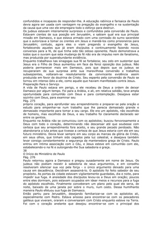 confundidos e incapazes de responder-lhe. A educação rabínica e farisaica de Paulo
devia agora ser usada com vantagem na pregação do evangelho e na sustentação
da causa que uma vez ele empregara todo o esforço para destruir.
Os judeus estavam inteiramente surpresos e confundidos pela conversão de Paulo.
Estavam cientes de sua posição em Jerusalém, e sabiam qual era sua principal
missão em Damasco, e que estava armado com uma comissão do sumo sacerdote
que o autorizava a tomar os crentes em Jesus e mandá-los como prisioneiros para
Jerusalém; contudo, agora eles o viam pregando o evangelho de Jesus,
fortalecendo aqueles que já eram discípulos e continuamente fazendo novos
conversos para a fé, de que tinha sido tão zeloso oponente. Paulo demonstrava a
todos que o ouviam que esta mudança de fé não era de impulso nem de fanatismo,
mas produzida por superabundante evidência.
Enquanto trabalhava nas sinagogas sua fé se fortalecia; seu zelo em sustentar que
Jesus era o Filho de Deus aumentou em face da feroz oposição dos judeus. Não
poderia permanecer mais em Damasco, pois que depois que os judeus se
recuperaram de sua surpresa ante sua maravilhosa conversão e trabalhos
subseqüentes, voltaram-se resolutamente da convincente evidência assim
produzida em favor da doutrina de Cristo. Seu espanto pela conversão de Paulo se
tornou em intenso ódio a ele, como aquele que haviam manifestado contra Jesus.
Preparação Para o Serviço
A vida de Paulo estava em perigo, e ele recebeu de Deus a ordem de deixar
Damasco por algum tempo. Foi para a Arábia, e ali, em relativa solidão, teve ampla
oportunidade para comunhão com Deus e para contemplação. Desejava estar
sozinho com Deus, para examinar seu
Pág. 275
próprio coração, para aprofundar seu arrependimento e preparar-se pela oração e
estudo para empenhar-se num trabalho que lhe parecia demasiado grande e
demasiado importante para tomar a seu cargo. Ele era um apóstolo, não escolhido
de homens, mas escolhido de Deus, e seu trabalho foi claramente declarado ser
entre os gentios.
Enquanto na Arábia não se comunicou com os apóstolos; buscou fervorosamente a
Deus com todo o coração, determinando não descansar até que soubesse com
certeza que seu arrependimento fora aceito, e seu grande pecado perdoado. Não
abandonaria a luta antes que tivesse a certeza de que Jesus estaria com ele em seu
futuro ministério. Devia levar sempre em seu corpo as marcas da glória de Cristo,
em seus olhos, que tinham sido cegados pela luz celestial, e desejava também
levar consigo constantemente a segurança da mantenedora graça de Cristo. Paulo
entrou em íntima associação com o Céu, e Jesus esteve em comunhão com ele,
estabelecendo-o na fé e outorgando-lhe Sua sabedoria e graça.
38
O Início do Ministério de Paulo
Pág. 276
Paulo retornou agora a Damasco e pregou ousadamente em nome de Jesus. Os
judeus não podiam resistir à sabedoria de seus argumentos, e em conselho
resolveram silenciar sua voz pela força - o único argumento deixado para uma
causa em decadência. Decidiram assassiná-lo. O apóstolo foi feito sabedor de seu
propósito. As portas da cidade estavam vigilantemente guardadas, dia e noite, para
impedir sua fuga. A ansiedade dos discípulos levou-os a Deus em oração; poucos
entre eles dormiam, pois estavam ocupados em idear meios e recursos para a fuga
do apóstolo escolhido. Finalmente conceberam um plano pelo qual ele seria, de
noite, baixado de uma janela por sobre o muro, num cesto. Dessa humilhante
maneira Paulo efetuou sua fuga de Damasco.
Então partiu para Jerusalém, desejando familiarizar-se com os apóstolos ali,
especialmente com Pedro. Estava ansioso para encontrar-se com os pescadores
galileus que viveram, oraram e conversaram com Cristo enquanto esteve na Terra.
Foi com o coração anelante que desejou encontrar-se com o principal dos
 